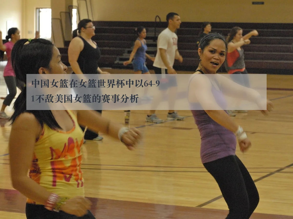 中国女篮在女篮世界杯中以64-91不敌美国女篮的赛事分析